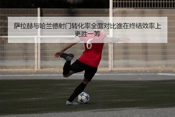 萨拉赫与哈兰德射门转化率全面对比谁在终结效率上更胜一筹
