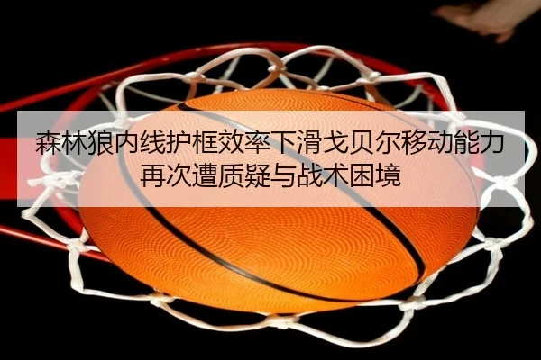 森林狼内线护框效率下滑戈贝尔移动能力再次遭质疑与战术困境